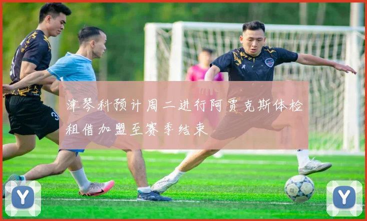 津琴科预计周二进行阿贾克斯体检租借加盟至赛季结束