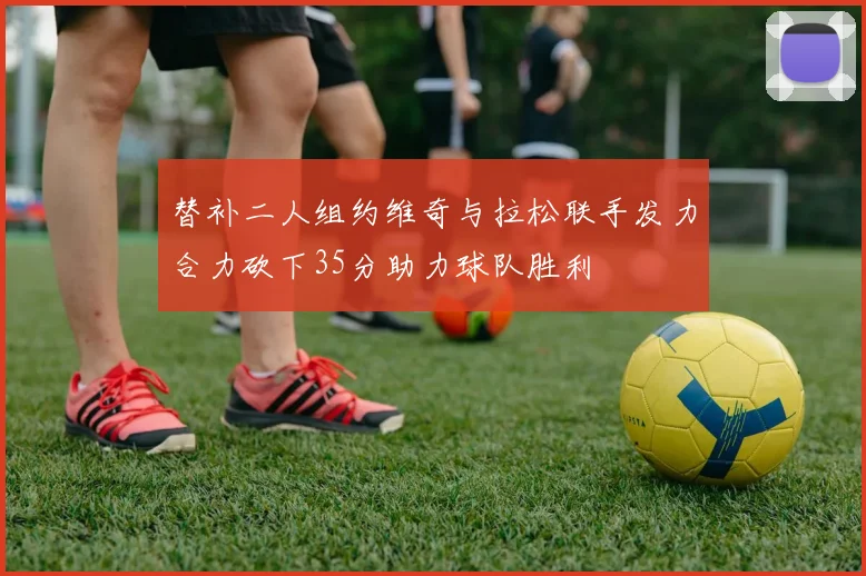 替补二人组约维奇与拉松联手发力合力砍下35分助力球队胜利