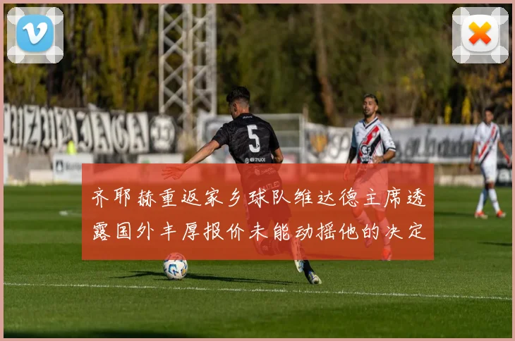 齐耶赫重返家乡球队维达德主席透露国外丰厚报价未能动摇他的决定