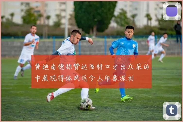 费迪南德称赞达洛特口才出众采访中展现得体风范令人印象深刻