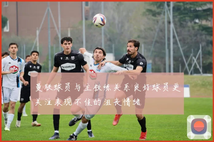 曼联球员与主教练关系良好球员更关注表现不佳的沮丧情绪