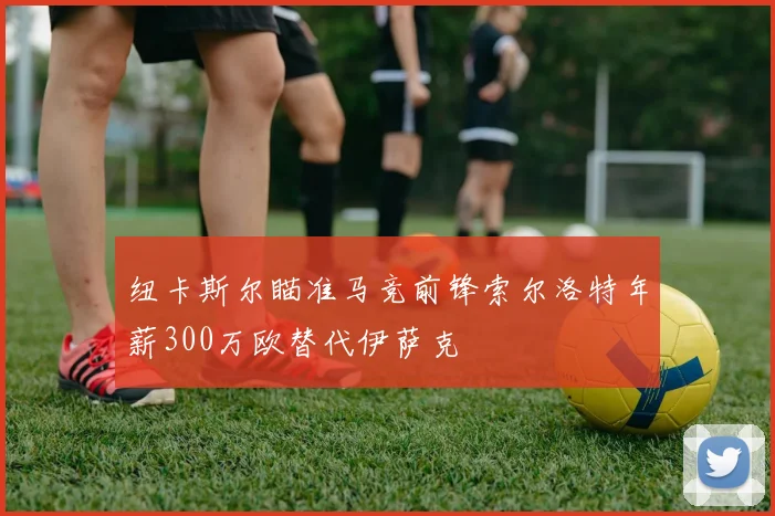 纽卡斯尔瞄准马竞前锋索尔洛特年薪300万欧替代伊萨克