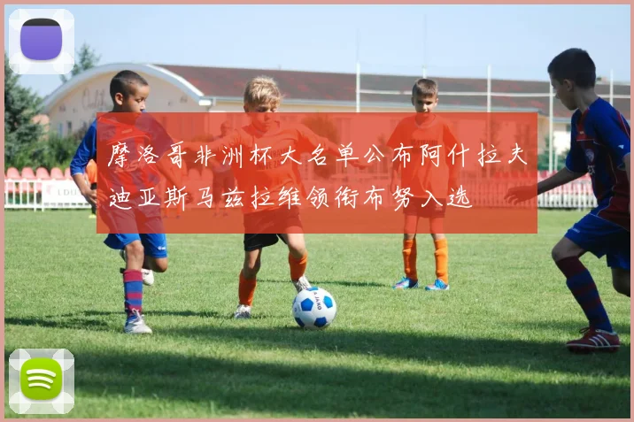 摩洛哥非洲杯大名单公布阿什拉夫迪亚斯马兹拉维领衔布努入选
