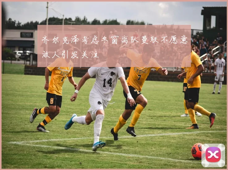 齐尔克泽考虑冬窗离队曼联不愿意放人引发关注