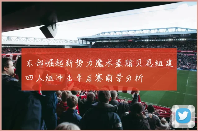 东部崛起新势力魔术豪赌贝恩组建四人组冲击季后赛前景分析