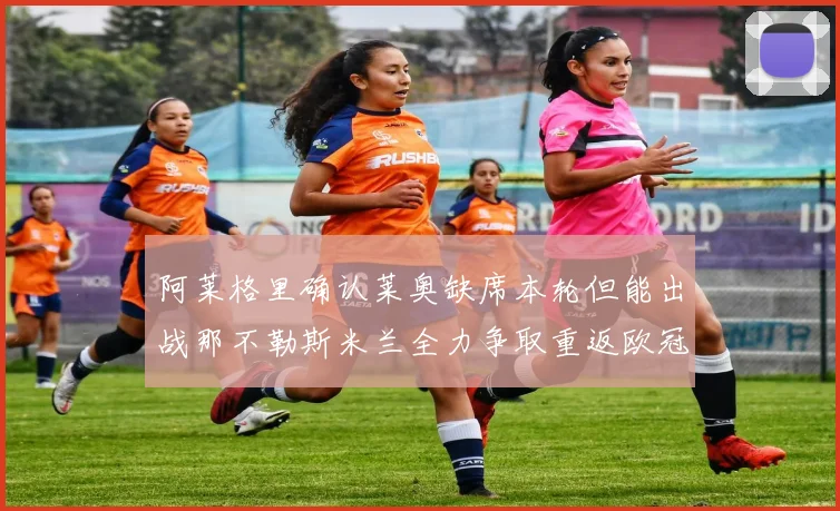 阿莱格里确认莱奥缺席本轮但能出战那不勒斯米兰全力争取重返欧冠资格