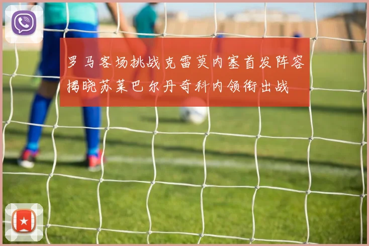 罗马客场挑战克雷莫内塞首发阵容揭晓苏莱巴尔丹奇科内领衔出战