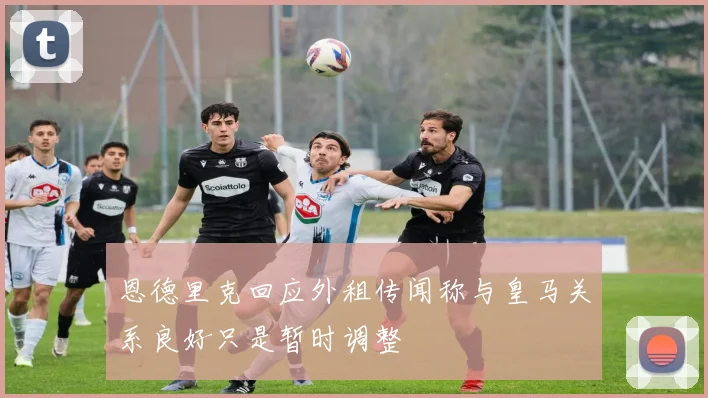 恩德里克回应外租传闻称与皇马关系良好只是暂时调整