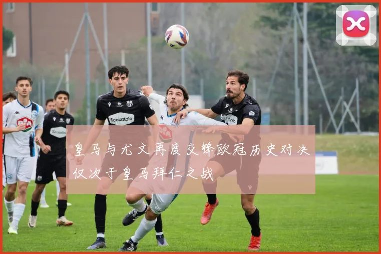 皇马与尤文再度交锋欧冠历史对决仅次于皇马拜仁之战