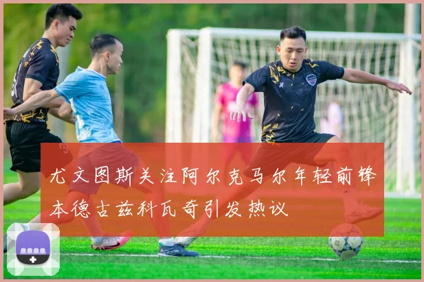 尤文图斯关注阿尔克马尔年轻前锋本德古兹科瓦奇引发热议