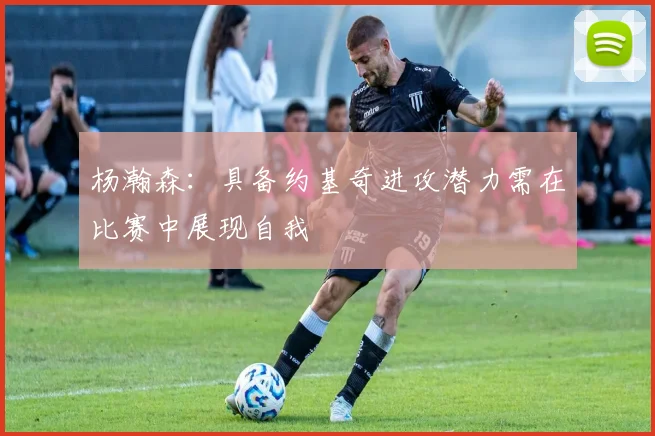 杨瀚森：具备约基奇进攻潜力需在比赛中展现自我