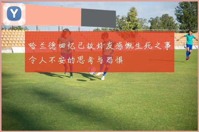哈兰德回忆已故好友感慨生死之事令人不安的思考与恐惧